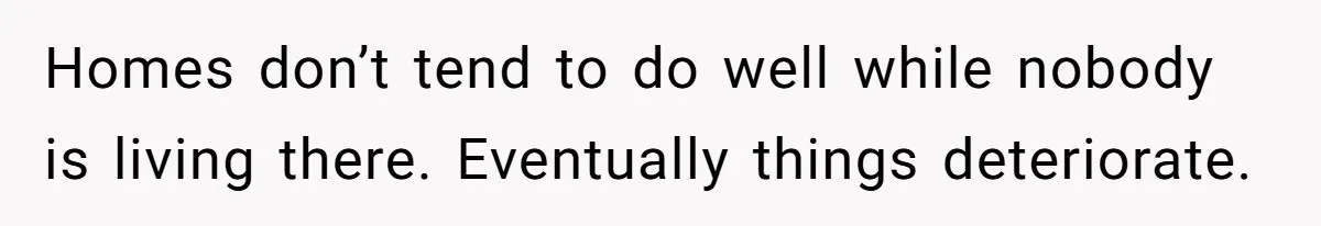 A Man Refused to Let His Family Move Into His Empty Dream Home, and Now They’re Calling Him Selfish Homes don’t tend to do well while nobody is living there. Eventually things deteriorate.