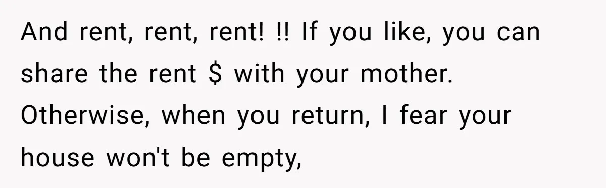 A Man Refused to Let His Family Move Into His Empty Dream Home, and Now They’re Calling Him Selfish And rent, rent, rent! !! If you like, you can share the rent $ with your mother. Otherwise, when you return, I fear your house won't be empty,