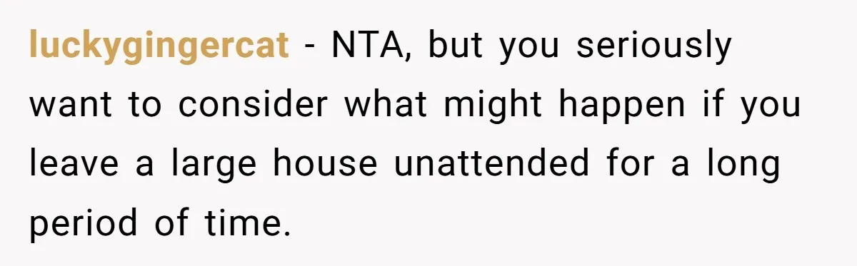 A Man Refused to Let His Family Move Into His Empty Dream Home, and Now They’re Calling Him Selfish luckygingercat − NTA, but you seriously want to consider what might happen if you leave a large house unattended for a long period of time.