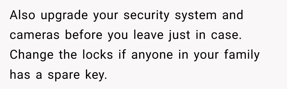 A Man Refused to Let His Family Move Into His Empty Dream Home, and Now They’re Calling Him Selfish Also upgrade your security system and cameras before you leave just in case. Change the locks if anyone in your family has a spare key.
