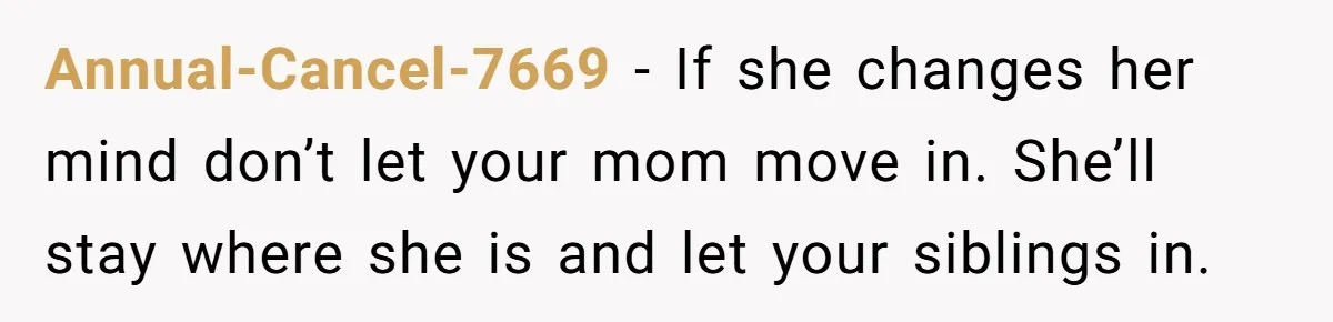 A Man Refused to Let His Family Move Into His Empty Dream Home, and Now They’re Calling Him Selfish Annual-Cancel-7669 − If she changes her mind don’t let your mom move in. She’ll stay where she is and let your siblings in.