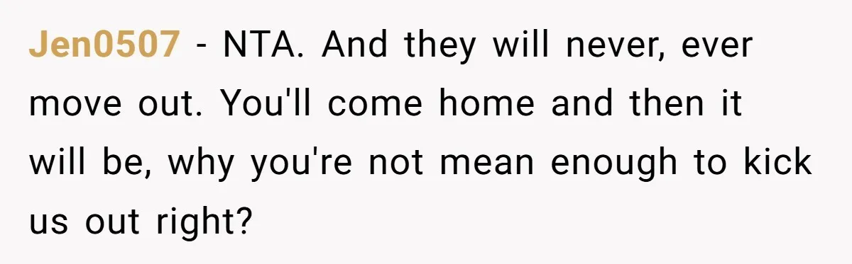 A Man Refused to Let His Family Move Into His Empty Dream Home, and Now They’re Calling Him Selfish Jen0507 − NTA. And they will never, ever move out. You'll come home and then it will be, why you're not mean enough to kick us out right?