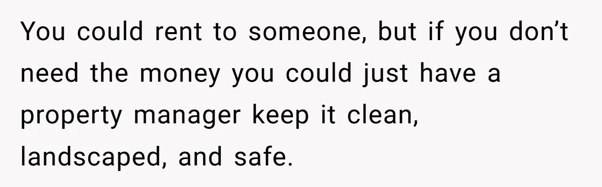 A Man Refused to Let His Family Move Into His Empty Dream Home, and Now They’re Calling Him Selfish You could rent to someone, but if you don’t need the money you could just have a property manager keep it clean, landscaped, and safe.