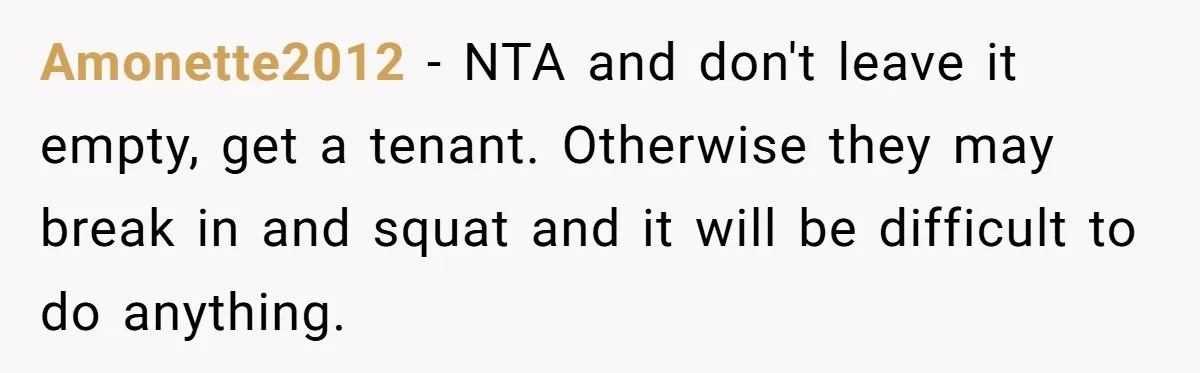 A Man Refused to Let His Family Move Into His Empty Dream Home, and Now They’re Calling Him Selfish Amonette2012 − NTA and don't leave it empty, get a tenant. Otherwise they may break in and squat and it will be difficult to do anything.