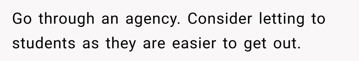 A Man Refused to Let His Family Move Into His Empty Dream Home, and Now They’re Calling Him Selfish Go through an agency. Consider letting to students as they are easier to get out.