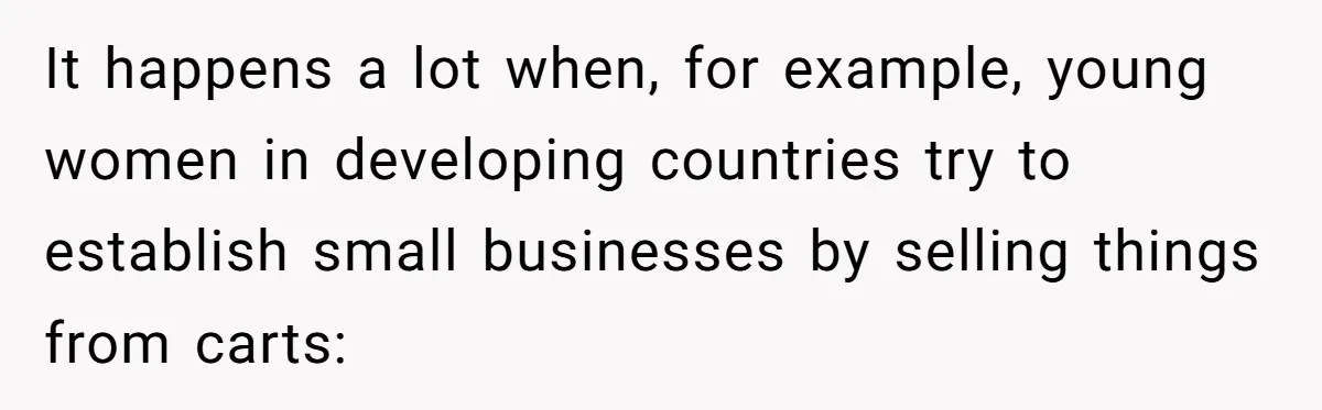 A Man Refused to Let His Family Move Into His Empty Dream Home, and Now They’re Calling Him Selfish It happens a lot when, for example, young women in developing countries try to establish small businesses by selling things from carts: