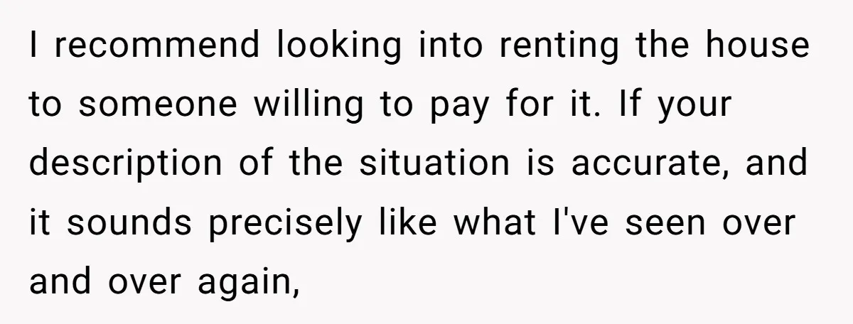 A Man Refused to Let His Family Move Into His Empty Dream Home, and Now They’re Calling Him Selfish I recommend looking into renting the house to someone willing to pay for it. If your description of the situation is accurate, and it sounds precisely like what I've seen...
