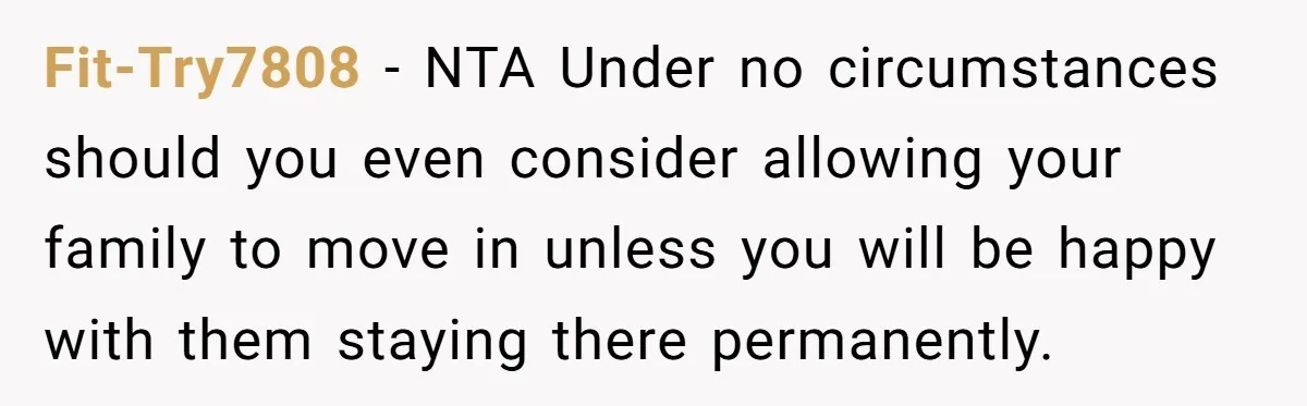 A Man Refused to Let His Family Move Into His Empty Dream Home, and Now They’re Calling Him Selfish Fit-Try7808 − NTA Under no circumstances should you even consider allowing your family to move in unless you will be happy with them staying there permanently.