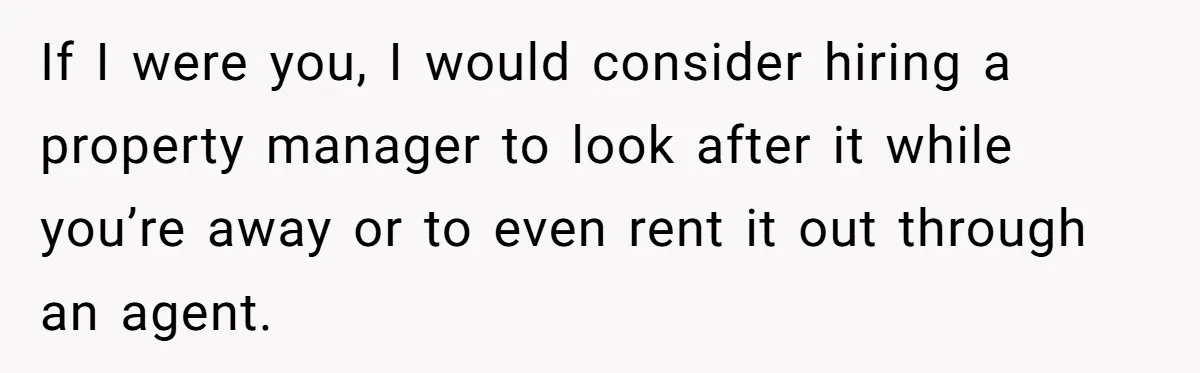 A Man Refused to Let His Family Move Into His Empty Dream Home, and Now They’re Calling Him Selfish If I were you, I would consider hiring a property manager to look after it while you’re away or to even rent it out through an agent.