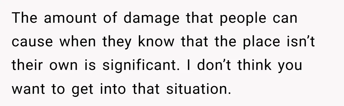 A Man Refused to Let His Family Move Into His Empty Dream Home, and Now They’re Calling Him Selfish The amount of damage that people can cause when they know that the place isn’t their own is significant. I don’t think you want to get into that situation.