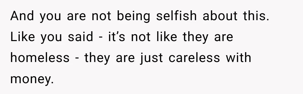 A Man Refused to Let His Family Move Into His Empty Dream Home, and Now They’re Calling Him Selfish And you are not being selfish about this. Like you said - it’s not like they are homeless - they are just careless with money.