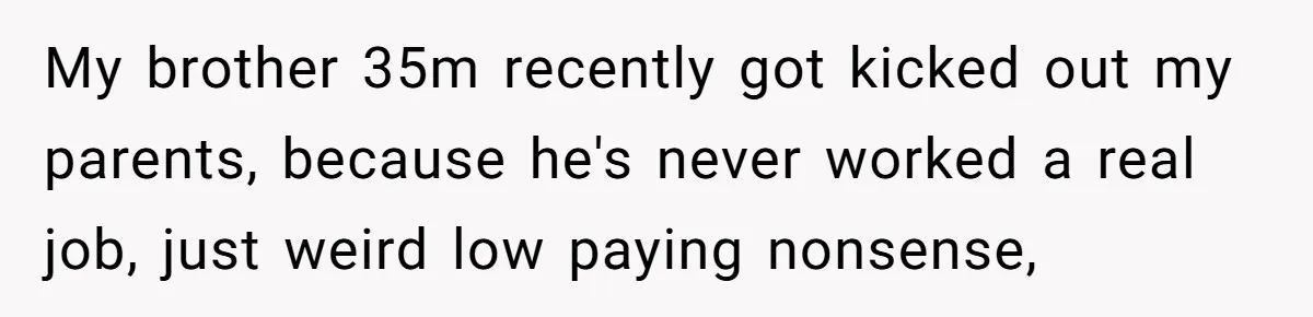 Man Gave His Brother A Place To Stay, Then Kicked Him Out For Flirting With His Wife My brother 35m recently got kicked out my parents, because he's never worked a real job, just weird low paying nonsense,