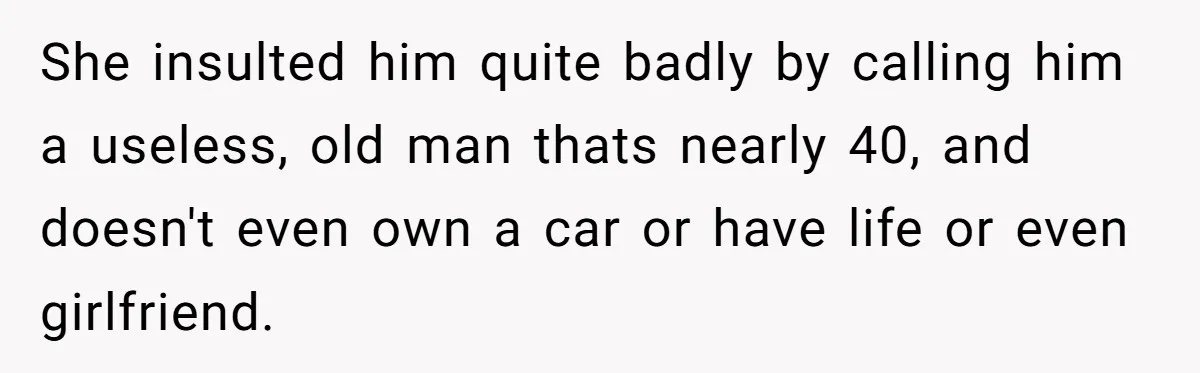 Man Gave His Brother A Place To Stay, Then Kicked Him Out For Flirting With His Wife She insulted him quite badly by calling him a useless, old man thats nearly 40, and doesn't even own a car or have life or even girlfriend.