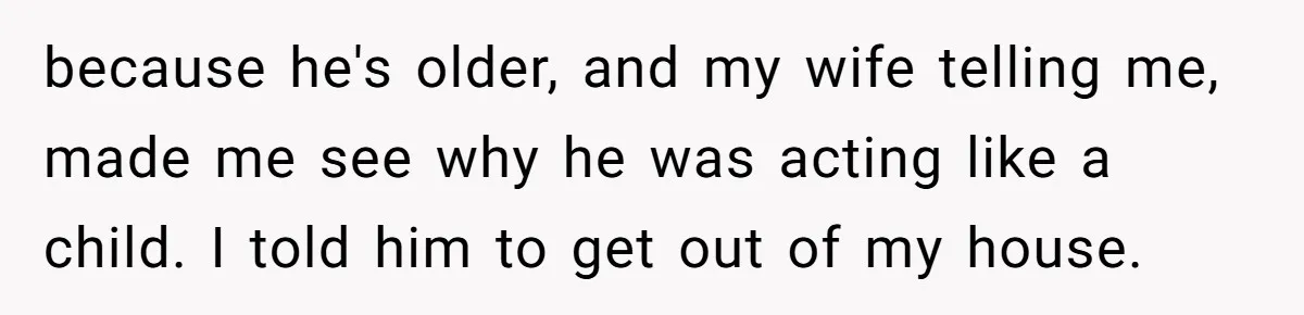 Man Gave His Brother A Place To Stay, Then Kicked Him Out For Flirting With His Wife because he's older, and my wife telling me, made me see why he was acting like a child. I told him to get out of my house.