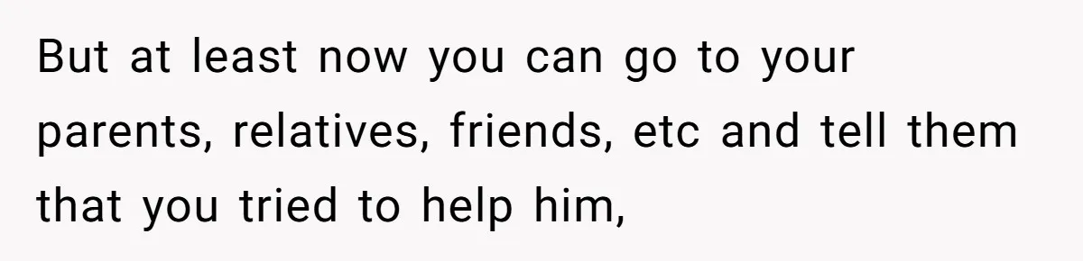 Man Gave His Brother A Place To Stay, Then Kicked Him Out For Flirting With His Wife But at least now you can go to your parents, relatives, friends, etc and tell them that you tried to help him,