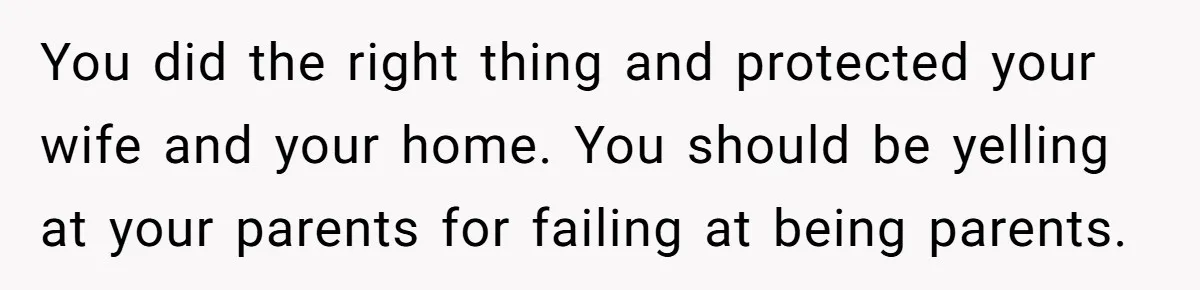 Man Gave His Brother A Place To Stay, Then Kicked Him Out For Flirting With His Wife You did the right thing and protected your wife and your home. You should be yelling at your parents for failing at being parents.