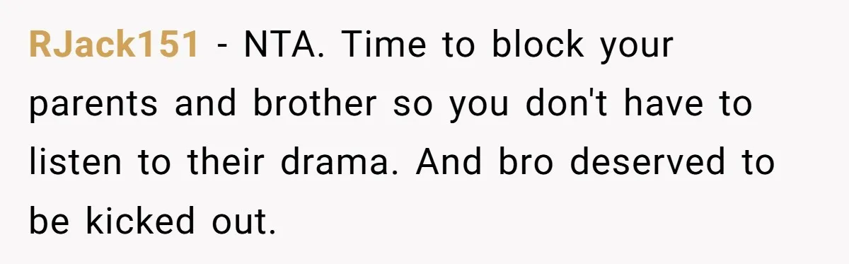 Man Gave His Brother A Place To Stay, Then Kicked Him Out For Flirting With His Wife RJack151 − NTA. Time to block your parents and brother so you don't have to listen to their drama. And bro deserved to be kicked out.