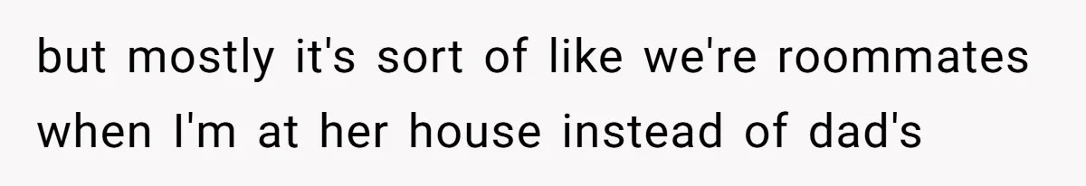 but mostly it's sort of like we're roommates when I'm at her house instead of dad's