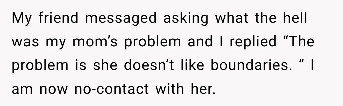 He Put His Phone on “Do Not Disturb” to Sleep, and His Family Showed Up at Midnight My friend messaged asking what the hell was my mom’s problem and I replied “The problem is she doesn’t like boundaries. ” I am now no-contact with her.