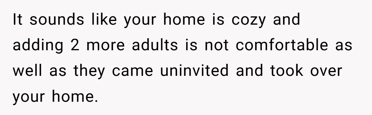 Woman Calls Out In-Laws Who Invited Themselves To Stay Without Asking It sounds like your home is cozy and adding 2 more adults is not comfortable as well as they came uninvited and took over your home.