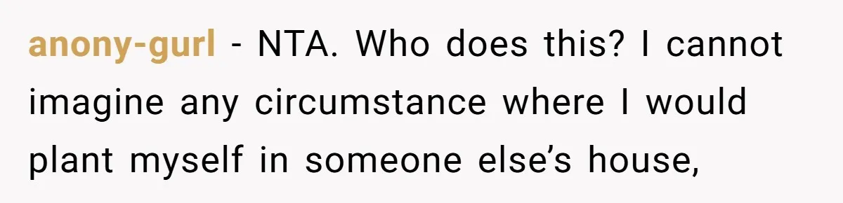 Woman Calls Out In-Laws Who Invited Themselves To Stay Without Asking anony-gurl − NTA. Who does this? I cannot imagine any circumstance where I would plant myself in someone else’s house,