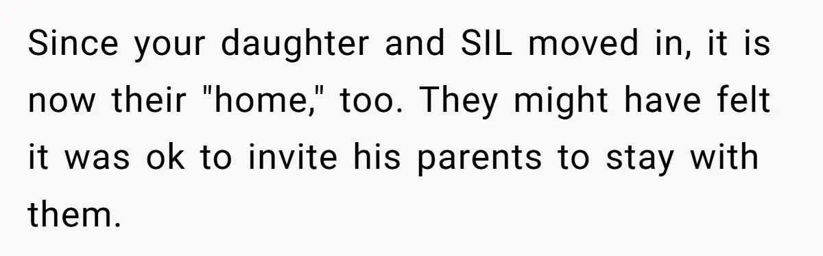 Woman Calls Out In-Laws Who Invited Themselves To Stay Without Asking Since your daughter and SIL moved in, it is now their "home," too. They might have felt it was ok to invite his parents to stay with them.