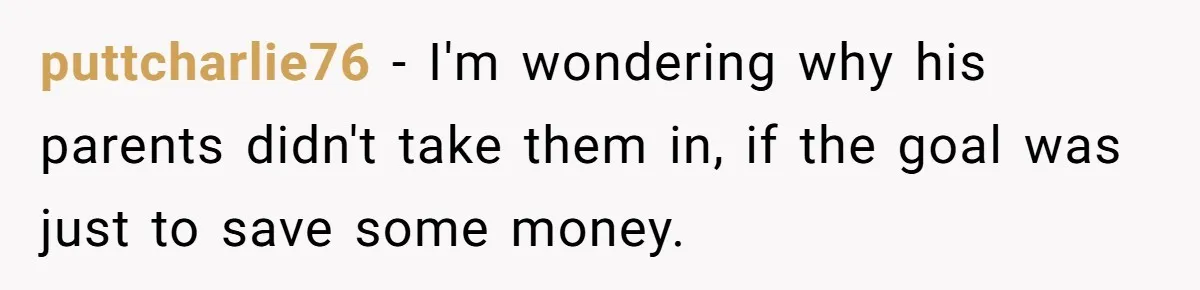 Woman Calls Out In-Laws Who Invited Themselves To Stay Without Asking puttcharlie76 − I'm wondering why his parents didn't take them in, if the goal was just to save some money.