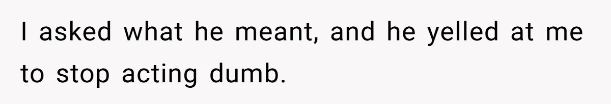 I asked what he meant, and he yelled at me to stop acting dumb.
