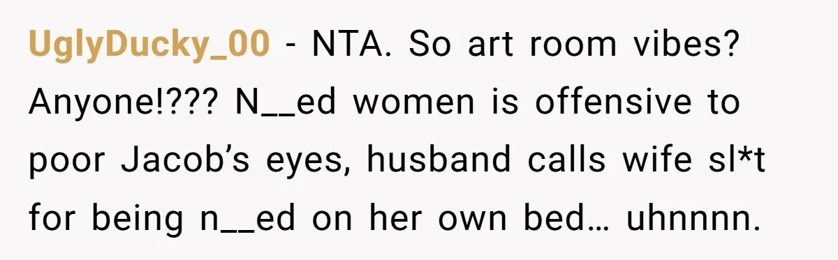 UglyDucky_00 − NTA. So art room vibes? Anyone!??? N__ed women is offensive to poor Jacob’s eyes, husband calls wife sl*t for being n__ed on her own bed… uhnnnn.