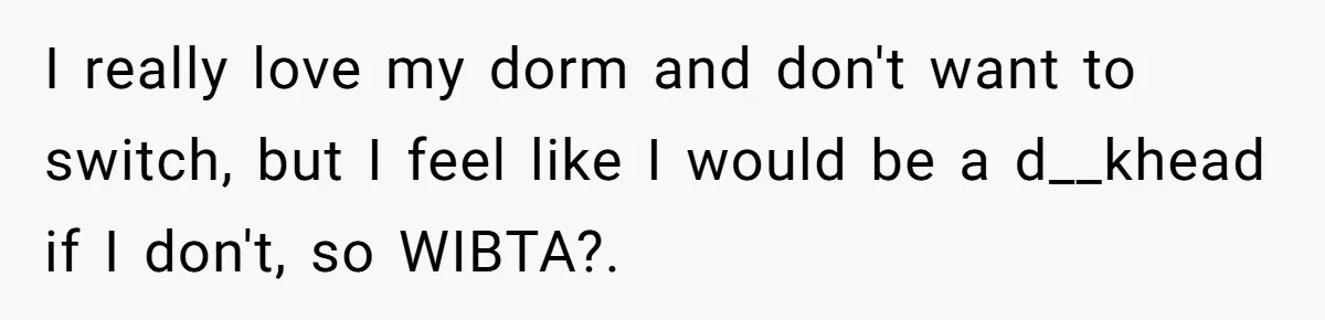 I really love my dorm and don't want to switch, but I feel like I would be a d__khead if I don't, so WIBTA?.