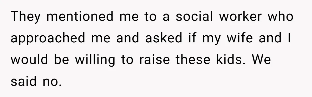 They mentioned me to a social worker who approached me and asked if my wife and I would be willing to raise these kids. We said no.