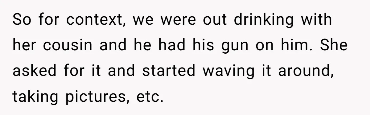 Guy Issues Breakup Ultimatum After Girlfriend Waves Gun At Him During Night Out So for context, we were out drinking with her cousin and he had his gun on him. She asked for it and started waving it around, taking pictures, etc.