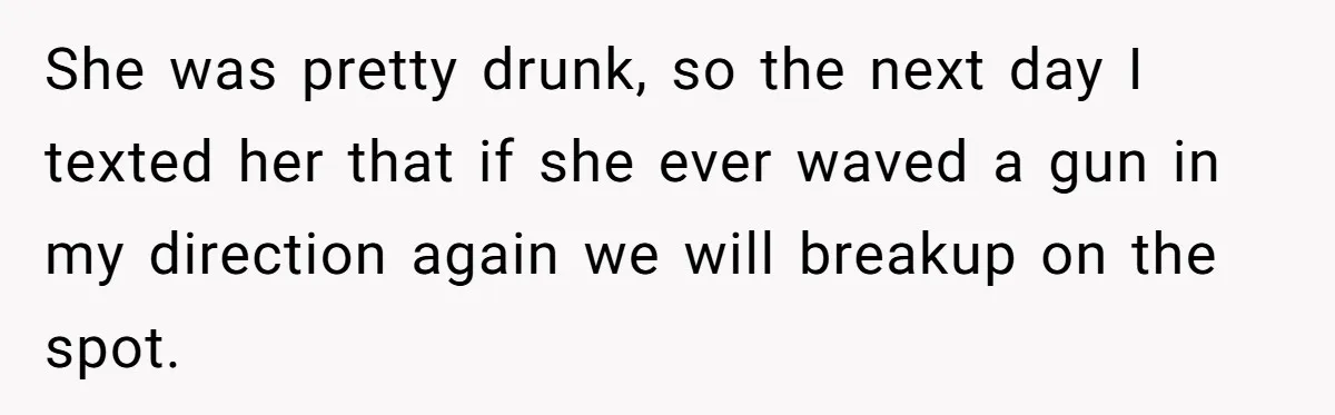 Guy Issues Breakup Ultimatum After Girlfriend Waves Gun At Him During Night Out She was pretty drunk, so the next day I texted her that if she ever waved a gun in my direction again we will breakup on the spot.