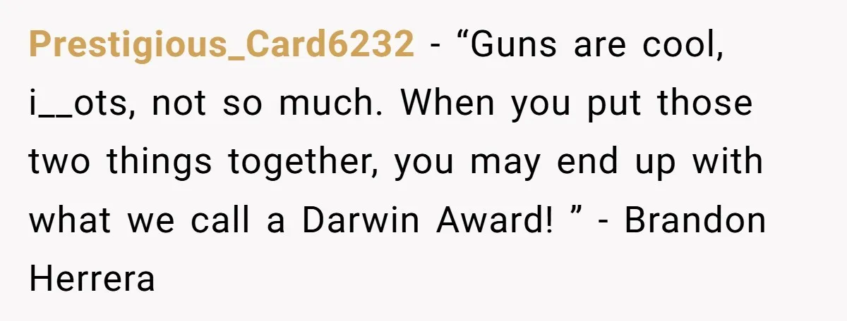 Guy Issues Breakup Ultimatum After Girlfriend Waves Gun At Him During Night Out Prestigious_Card6232 − “Guns are cool, i__ots, not so much. When you put those two things together, you may end up with what we call a Darwin Award! ” - Brandon...