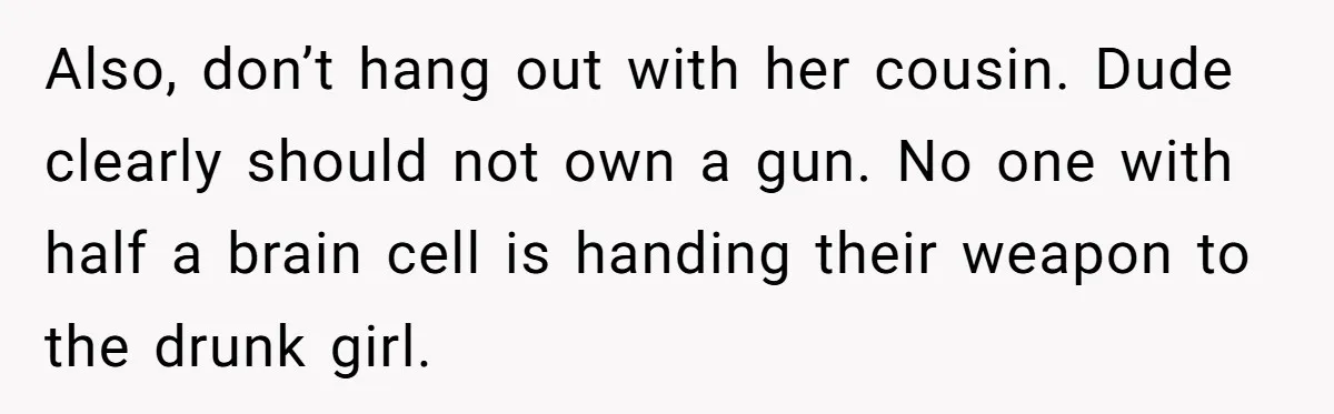 Guy Issues Breakup Ultimatum After Girlfriend Waves Gun At Him During Night Out Also, don’t hang out with her cousin. Dude clearly should not own a gun. No one with half a brain cell is handing their weapon to the drunk girl.