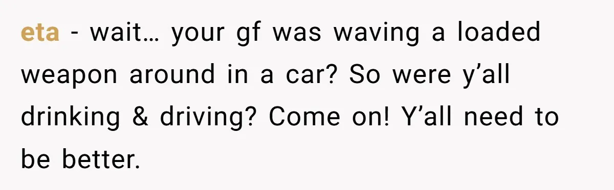 Guy Issues Breakup Ultimatum After Girlfriend Waves Gun At Him During Night Out eta - wait… your gf was waving a loaded weapon around in a car? So were y’all drinking & driving? Come on! Y’all need to be better.