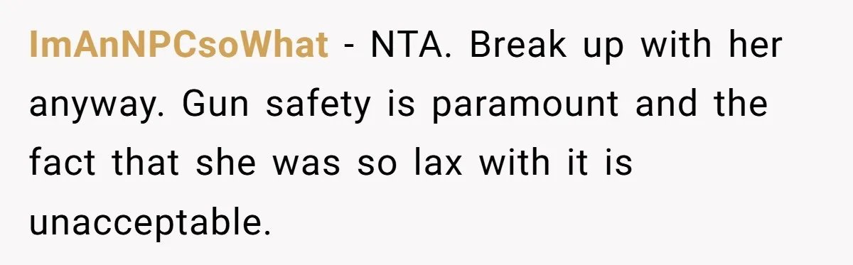 Guy Issues Breakup Ultimatum After Girlfriend Waves Gun At Him During Night Out ImAnNPCsoWhat − NTA. Break up with her anyway. Gun safety is paramount and the fact that she was so lax with it is unacceptable.