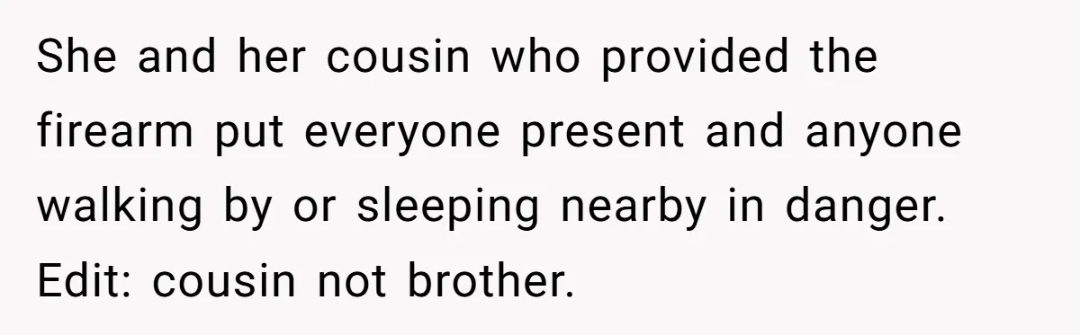 Guy Issues Breakup Ultimatum After Girlfriend Waves Gun At Him During Night Out She and her cousin who provided the firearm put everyone present and anyone walking by or sleeping nearby in danger. Edit: cousin not brother.