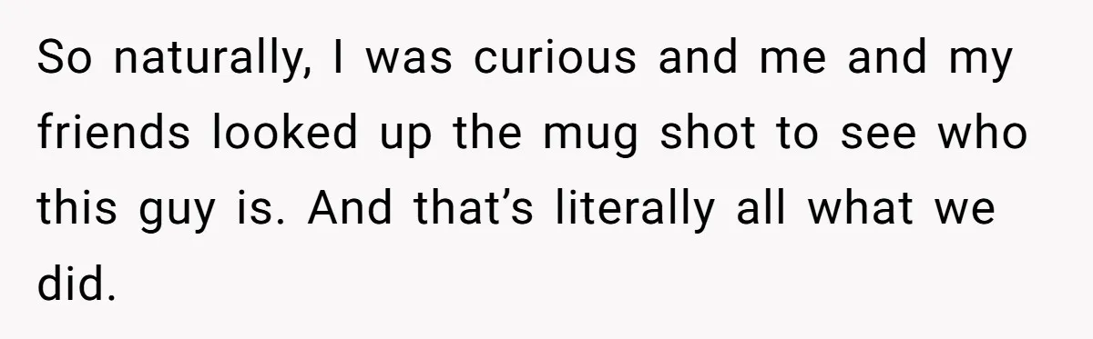 She Looked Up a Stranger’s Mugshot After Her Friend’s Late-Night Scare, Now Their Friendship Is on the Line So naturally, I was curious and me and my friends looked up the mug shot to see who this guy is. And that’s literally all what we did.