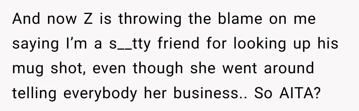 She Looked Up a Stranger’s Mugshot After Her Friend’s Late-Night Scare, Now Their Friendship Is on the Line And now Z is throwing the blame on me saying I’m a s__tty friend for looking up his mug shot, even though she went around telling everybody her business.. So...
