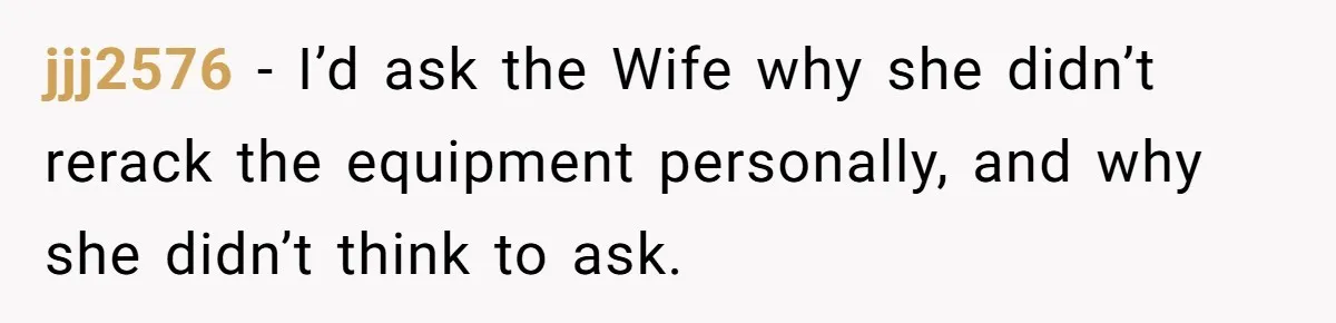 Woman Considers Telling Her Husband’s Friend To Stay Out Of Their Home Gym After They Used Their Gym Equipment Without Asking jjj2576 − I’d ask the Wife why she didn’t rerack the equipment personally, and why she didn’t think to ask.