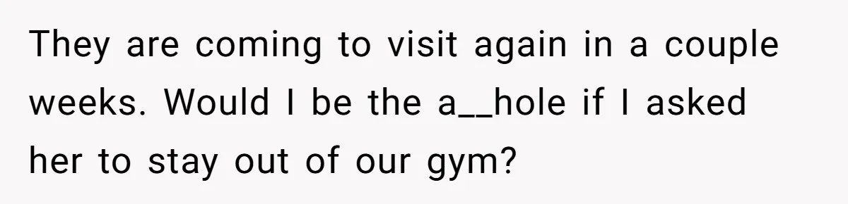 Woman Considers Telling Her Husband’s Friend To Stay Out Of Their Home Gym After They Used Their Gym Equipment Without Asking They are coming to visit again in a couple weeks. Would I be the a__hole if I asked her to stay out of our gym?