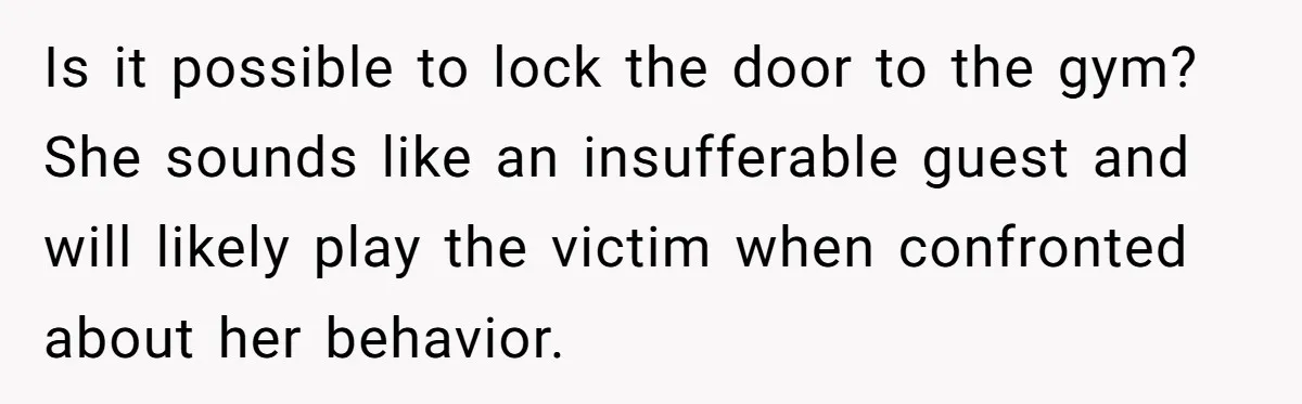 Woman Considers Telling Her Husband’s Friend To Stay Out Of Their Home Gym After They Used Their Gym Equipment Without Asking Is it possible to lock the door to the gym? She sounds like an insufferable guest and will likely play the victim when confronted about her behavior.