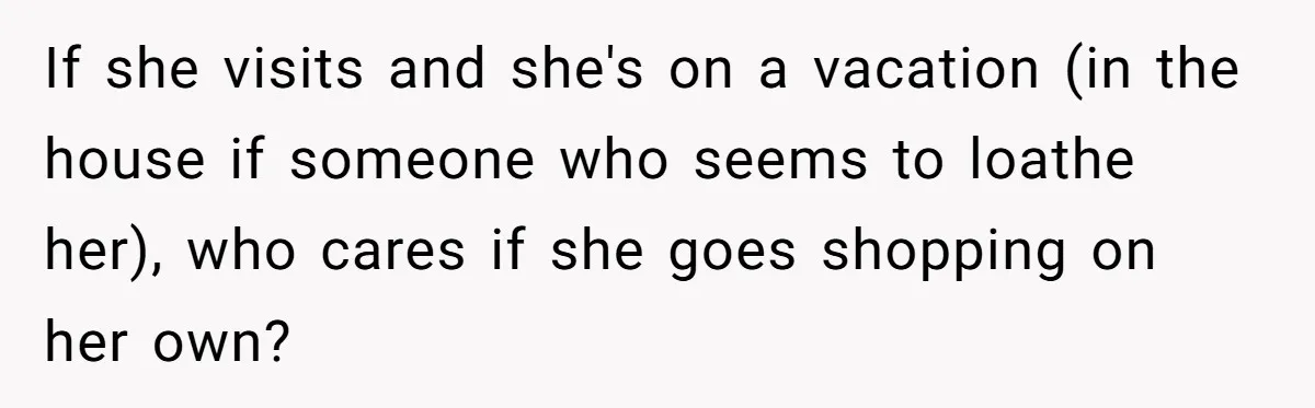 Woman Considers Telling Her Husband’s Friend To Stay Out Of Their Home Gym After They Used Their Gym Equipment Without Asking If she visits and she's on a vacation (in the house if someone who seems to loathe her), who cares if she goes shopping on her own?
