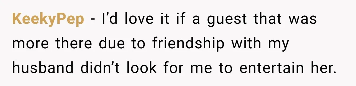 Woman Considers Telling Her Husband’s Friend To Stay Out Of Their Home Gym After They Used Their Gym Equipment Without Asking KeekyPep − I’d love it if a guest that was more there due to friendship with my husband didn’t look for me to entertain her.