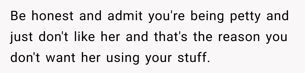 Woman Considers Telling Her Husband’s Friend To Stay Out Of Their Home Gym After They Used Their Gym Equipment Without Asking Be honest and admit you're being petty and just don't like her and that's the reason you don't want her using your stuff.