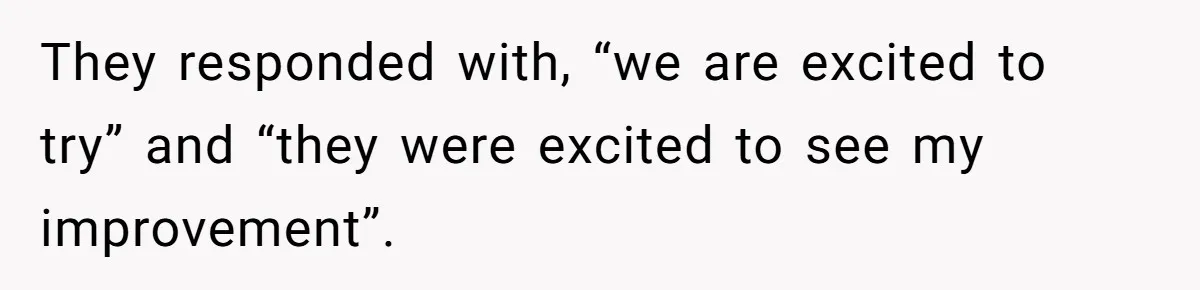 They responded with, “we are excited to try” and “they were excited to see my improvement”.