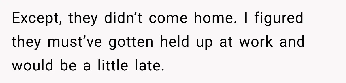 Except, they didn’t come home. I figured they must’ve gotten held up at work and would be a little late.