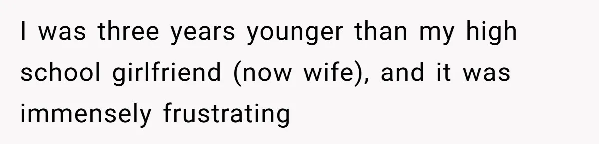 I was three years younger than my high school girlfriend (now wife), and it was immensely frustrating