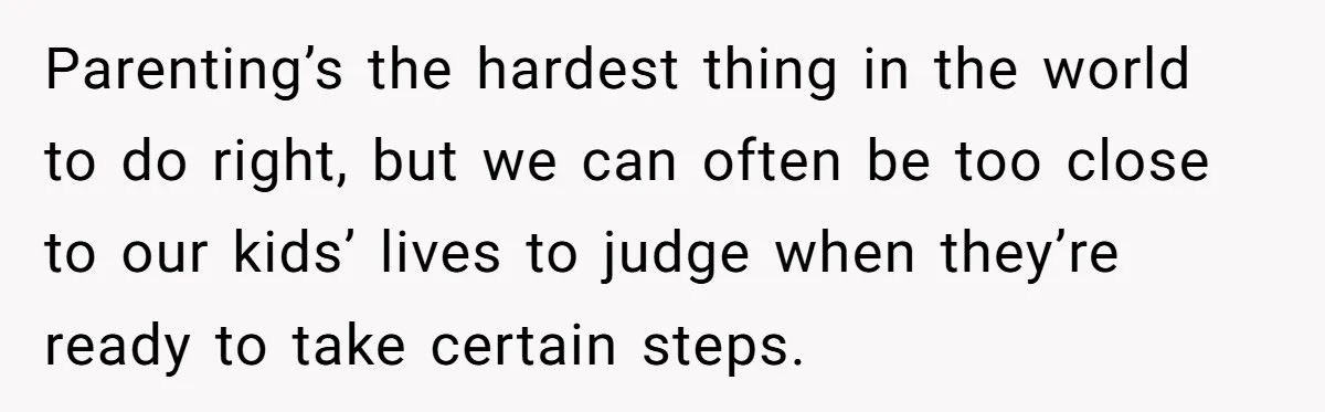Parenting’s the hardest thing in the world to do right, but we can often be too close to our kids’ lives to judge when they’re ready to take certain steps.